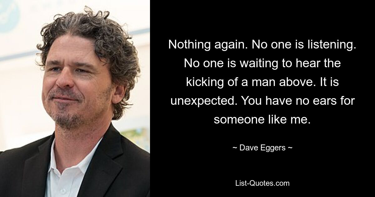 Nothing again. No one is listening. No one is waiting to hear the kicking of a man above. It is unexpected. You have no ears for someone like me. — © Dave Eggers