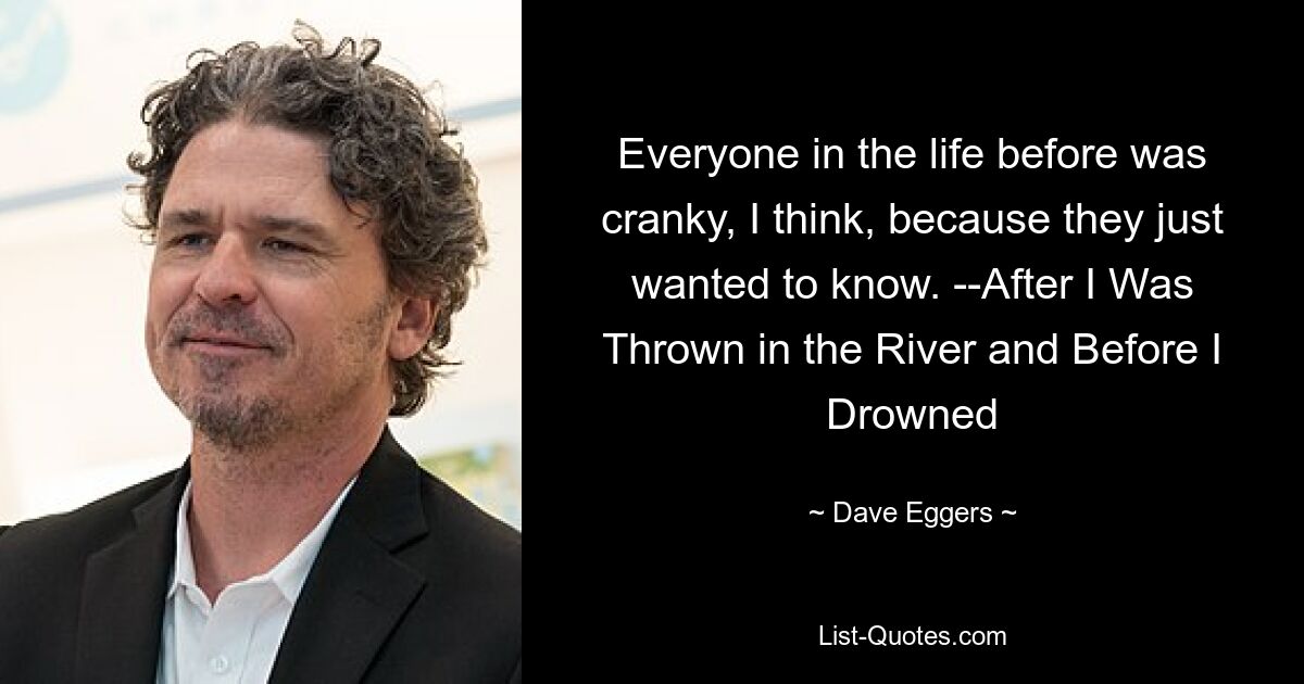 Everyone in the life before was cranky, I think, because they just wanted to know. --After I Was Thrown in the River and Before I Drowned — © Dave Eggers