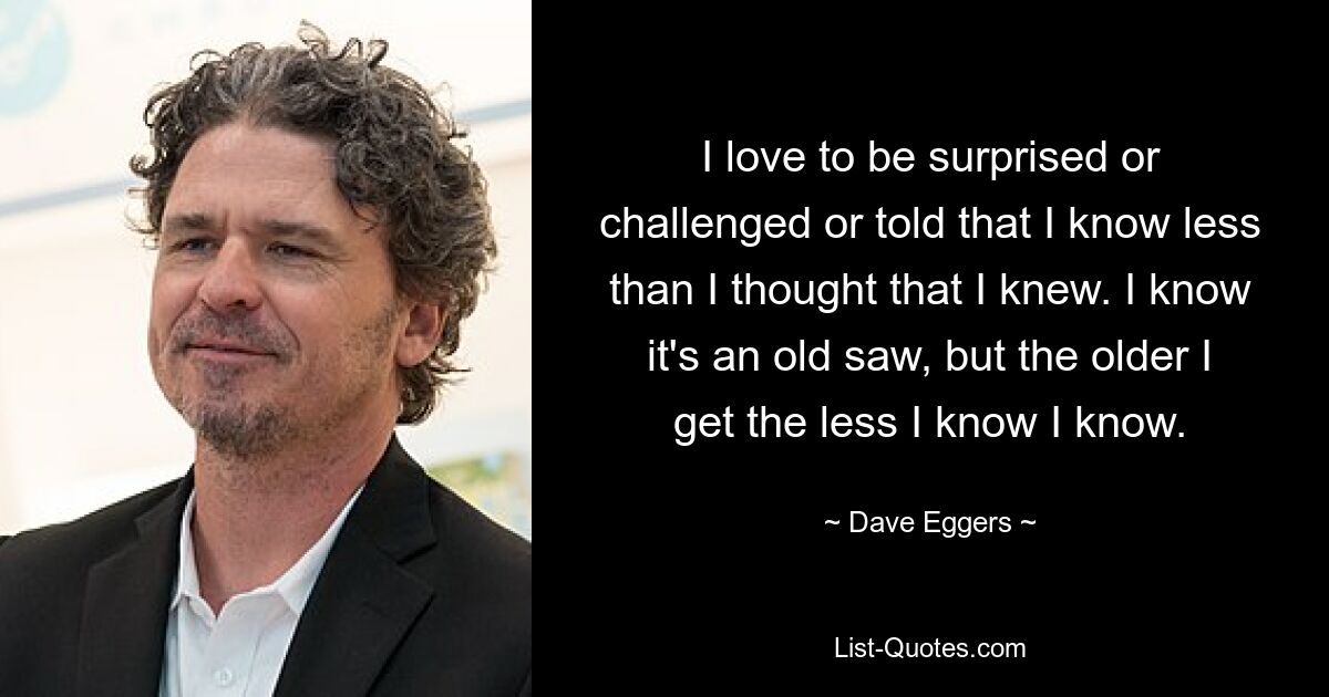 I love to be surprised or challenged or told that I know less than I thought that I knew. I know it's an old saw, but the older I get the less I know I know. — © Dave Eggers