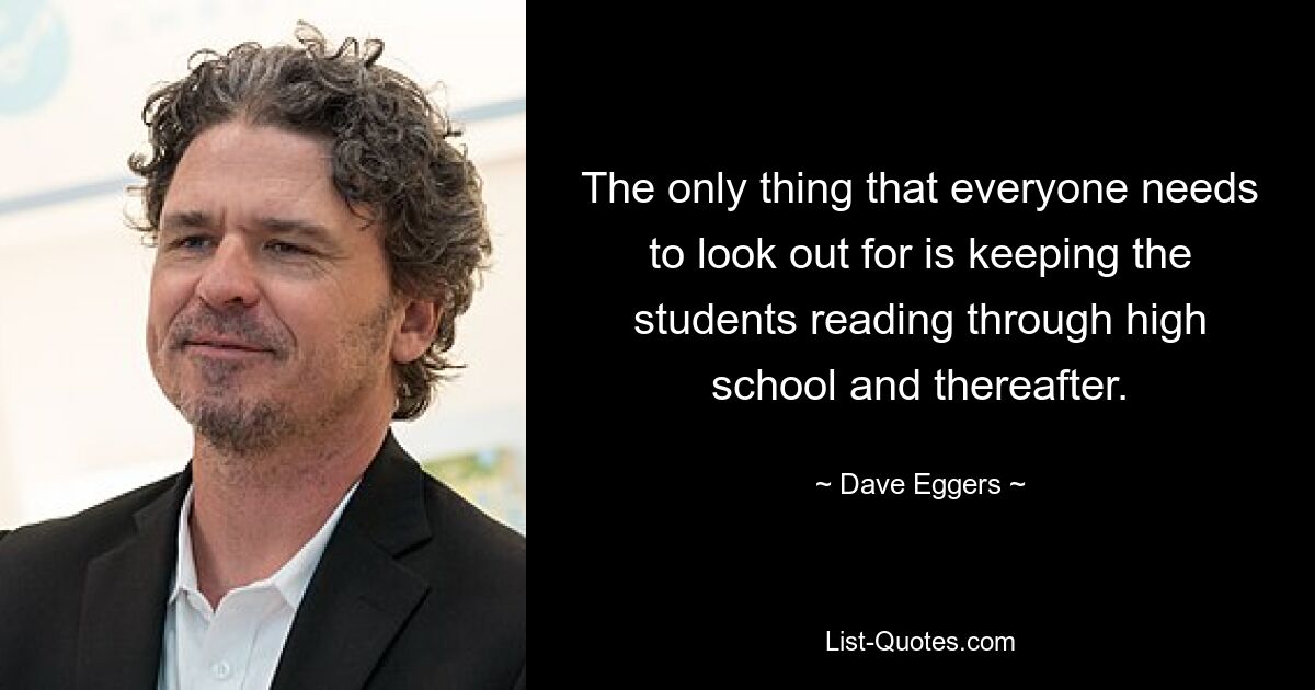 The only thing that everyone needs to look out for is keeping the students reading through high school and thereafter. — © Dave Eggers