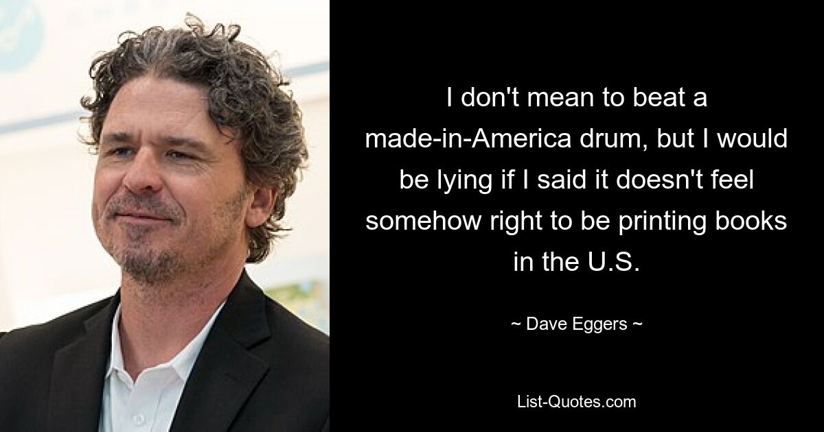 I don't mean to beat a made-in-America drum, but I would be lying if I said it doesn't feel somehow right to be printing books in the U.S. — © Dave Eggers