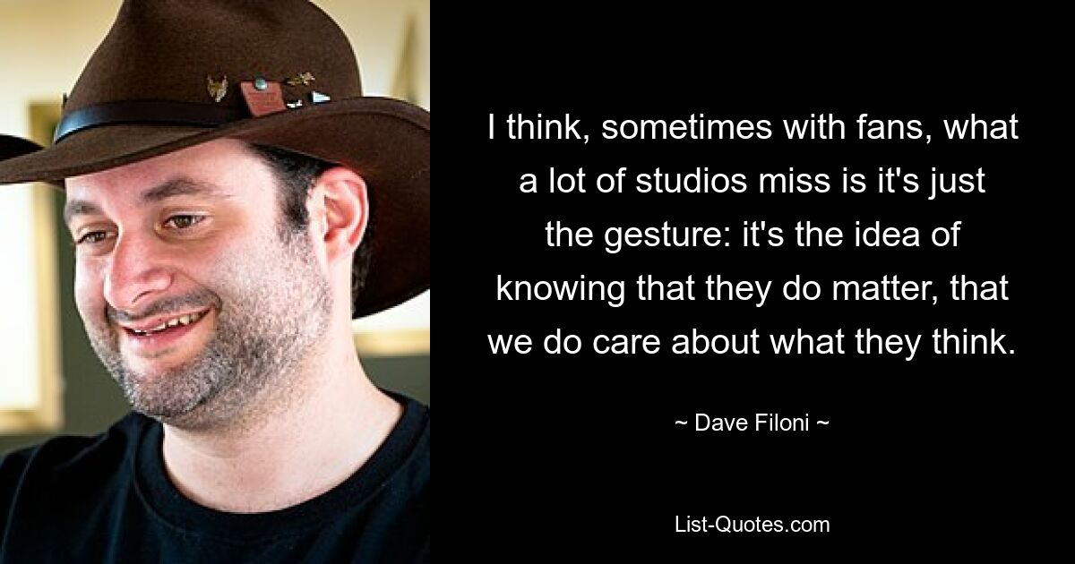 I think, sometimes with fans, what a lot of studios miss is it's just the gesture: it's the idea of knowing that they do matter, that we do care about what they think. — © Dave Filoni