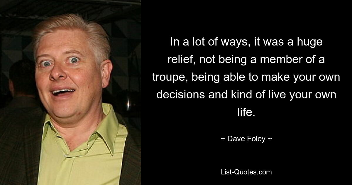 In a lot of ways, it was a huge relief, not being a member of a troupe, being able to make your own decisions and kind of live your own life. — © Dave Foley