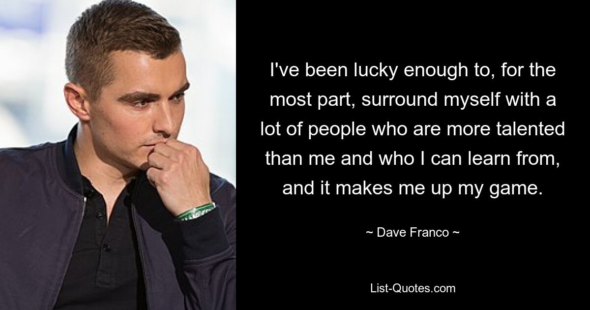 I've been lucky enough to, for the most part, surround myself with a lot of people who are more talented than me and who I can learn from, and it makes me up my game. — © Dave Franco