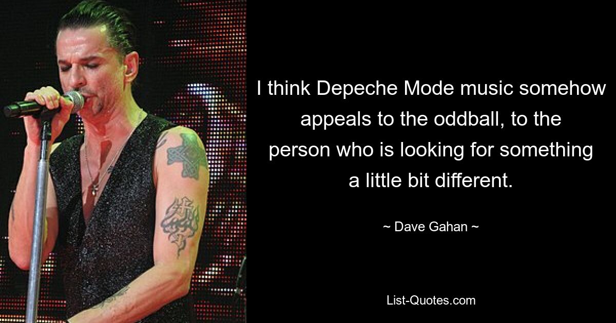 I think Depeche Mode music somehow appeals to the oddball, to the person who is looking for something a little bit different. — © Dave Gahan