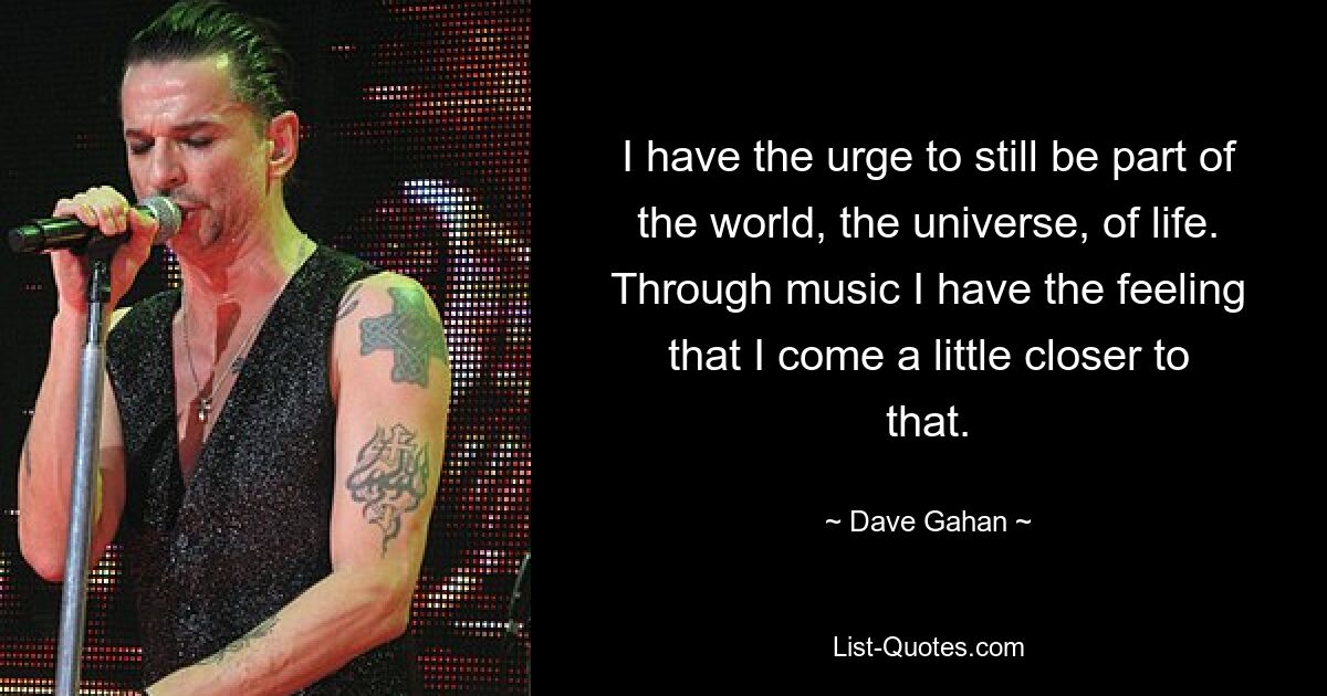 I have the urge to still be part of the world, the universe, of life. Through music I have the feeling that I come a little closer to that. — © Dave Gahan