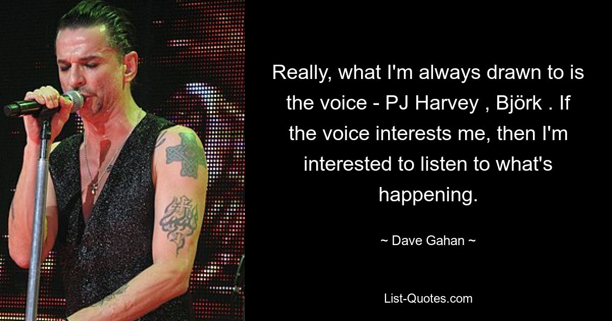 Really, what I'm always drawn to is the voice - PJ Harvey , Björk . If the voice interests me, then I'm interested to listen to what's happening. — © Dave Gahan