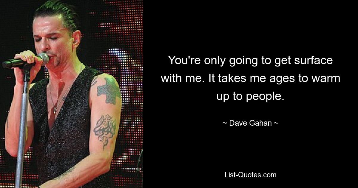 You're only going to get surface with me. It takes me ages to warm up to people. — © Dave Gahan