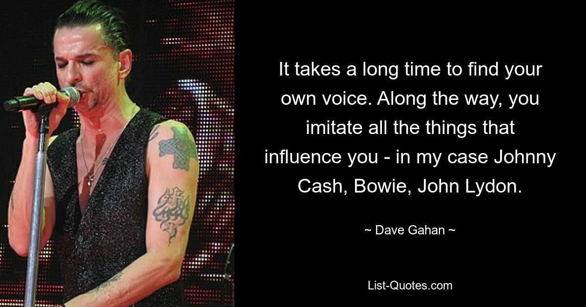 It takes a long time to find your own voice. Along the way, you imitate all the things that influence you - in my case Johnny Cash, Bowie, John Lydon. — © Dave Gahan