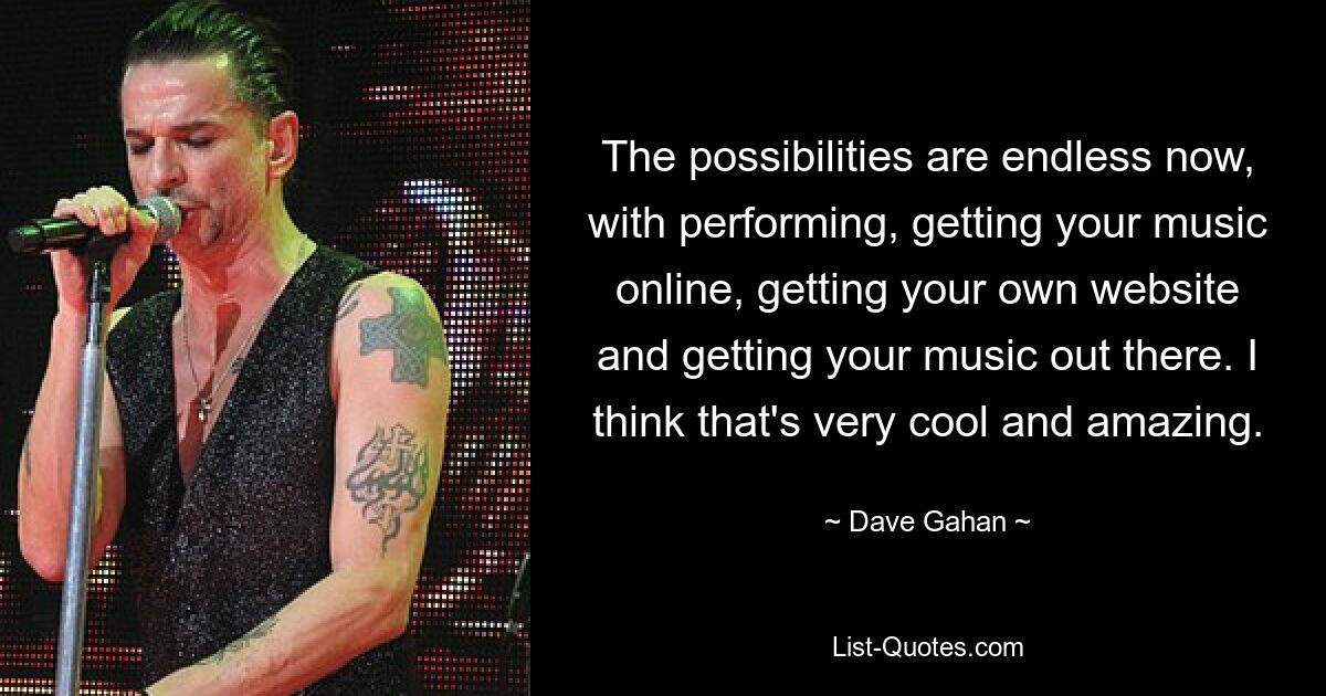 The possibilities are endless now, with performing, getting your music online, getting your own website and getting your music out there. I think that's very cool and amazing. — © Dave Gahan