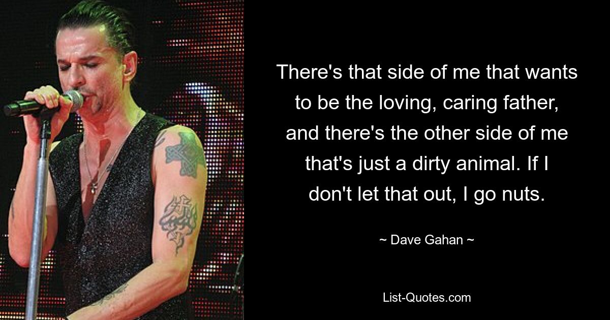 There's that side of me that wants to be the loving, caring father, and there's the other side of me that's just a dirty animal. If I don't let that out, I go nuts. — © Dave Gahan