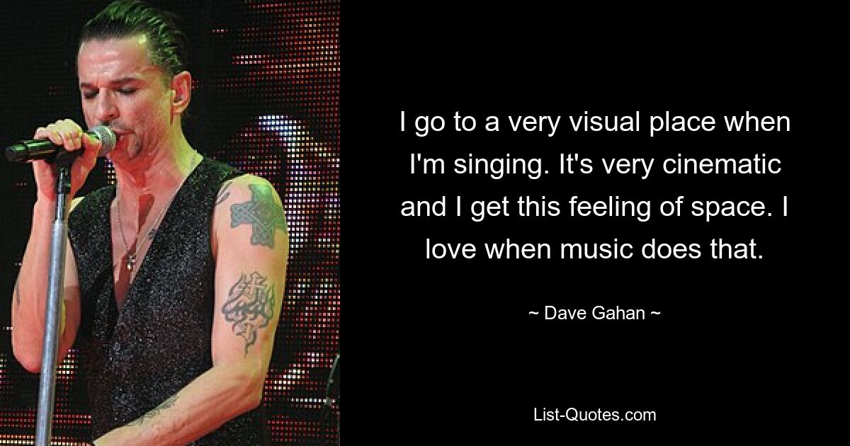 I go to a very visual place when I'm singing. It's very cinematic and I get this feeling of space. I love when music does that. — © Dave Gahan