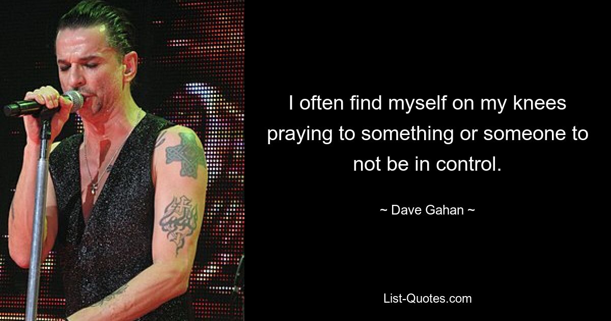 I often find myself on my knees praying to something or someone to not be in control. — © Dave Gahan