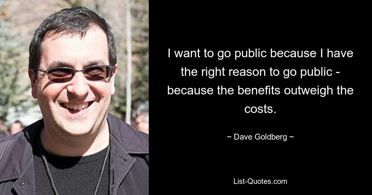 I want to go public because I have the right reason to go public - because the benefits outweigh the costs. — © Dave Goldberg