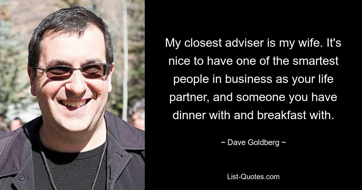 My closest adviser is my wife. It's nice to have one of the smartest people in business as your life partner, and someone you have dinner with and breakfast with. — © Dave Goldberg