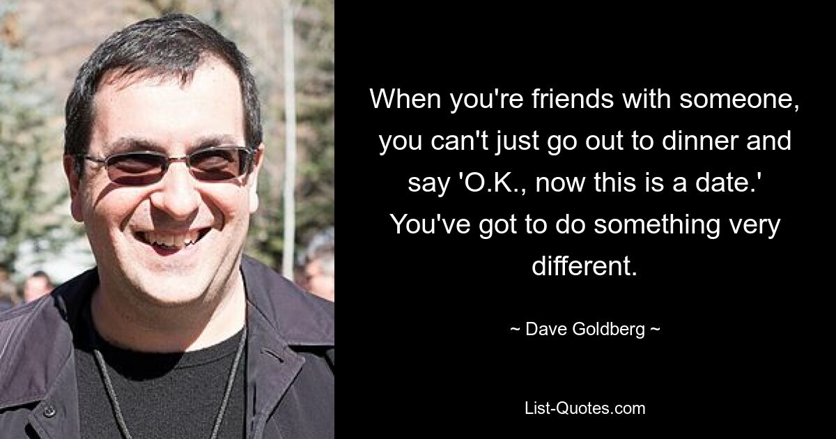 When you're friends with someone, you can't just go out to dinner and say 'O.K., now this is a date.' You've got to do something very different. — © Dave Goldberg