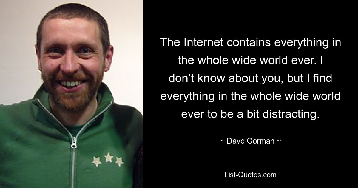 The Internet contains everything in the whole wide world ever. I don’t know about you, but I find everything in the whole wide world ever to be a bit distracting. — © Dave Gorman