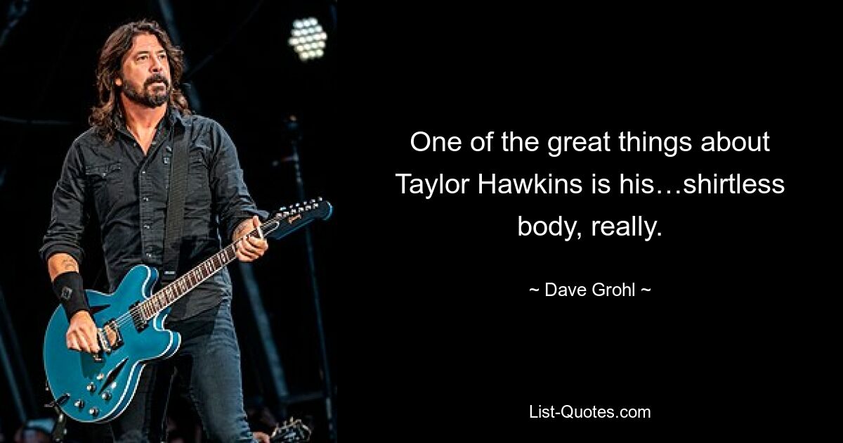 One of the great things about Taylor Hawkins is his…shirtless body, really. — © Dave Grohl