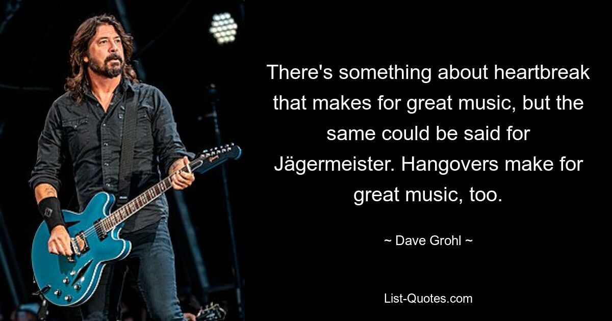 There's something about heartbreak that makes for great music, but the same could be said for Jägermeister. Hangovers make for great music, too. — © Dave Grohl