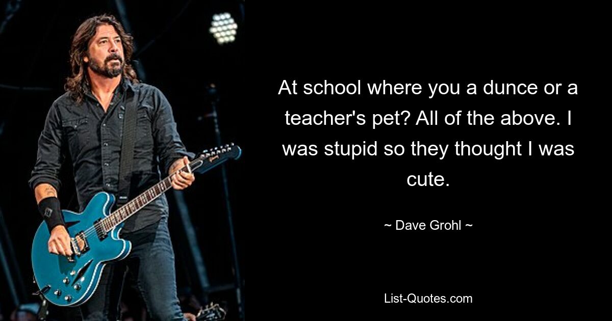 At school where you a dunce or a teacher's pet? All of the above. I was stupid so they thought I was cute. — © Dave Grohl