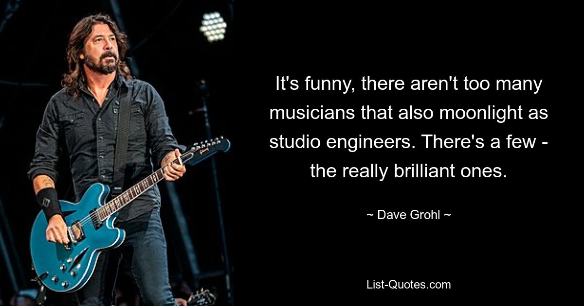 It's funny, there aren't too many musicians that also moonlight as studio engineers. There's a few - the really brilliant ones. — © Dave Grohl