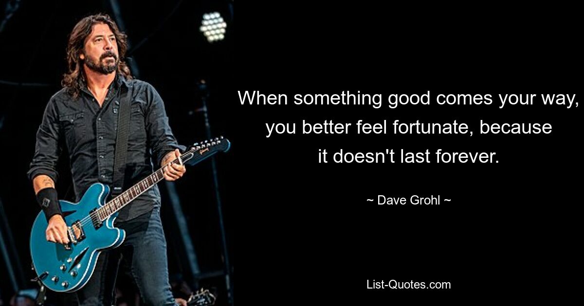 When something good comes your way, you better feel fortunate, because it doesn't last forever. — © Dave Grohl