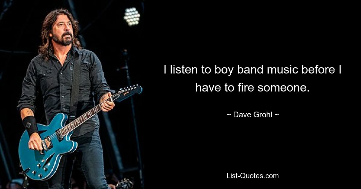 I listen to boy band music before I have to fire someone. — © Dave Grohl