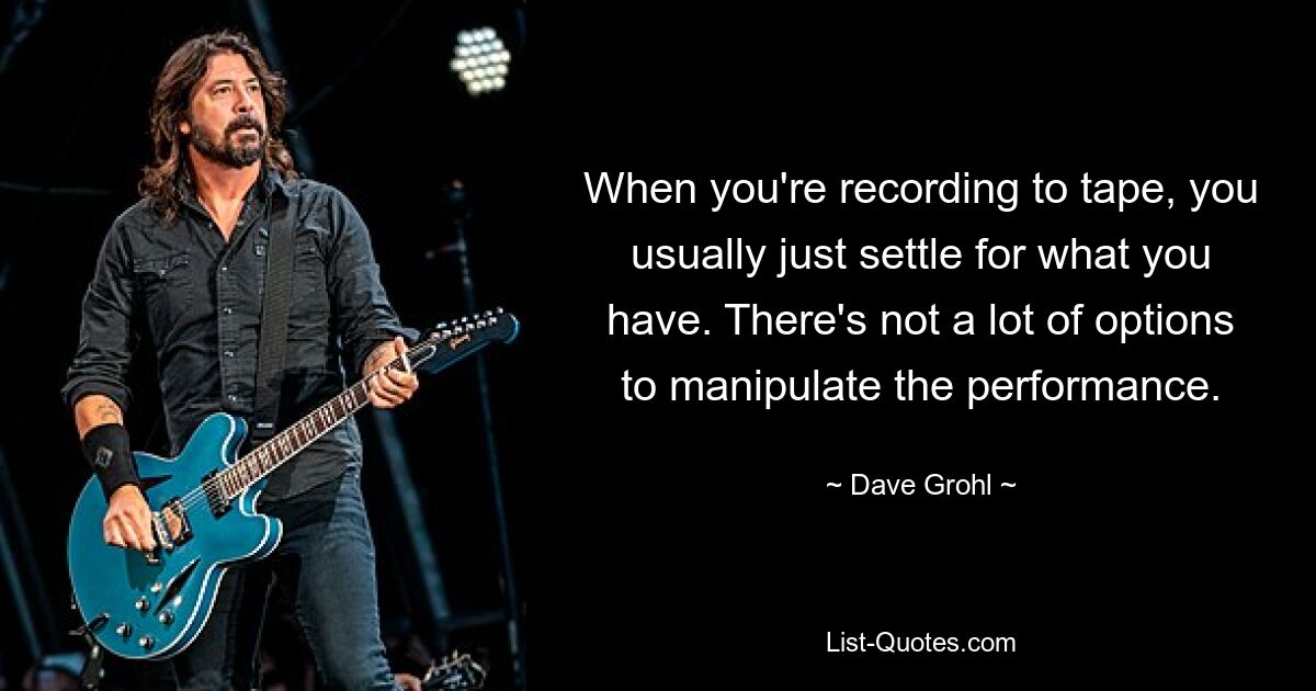 When you're recording to tape, you usually just settle for what you have. There's not a lot of options to manipulate the performance. — © Dave Grohl