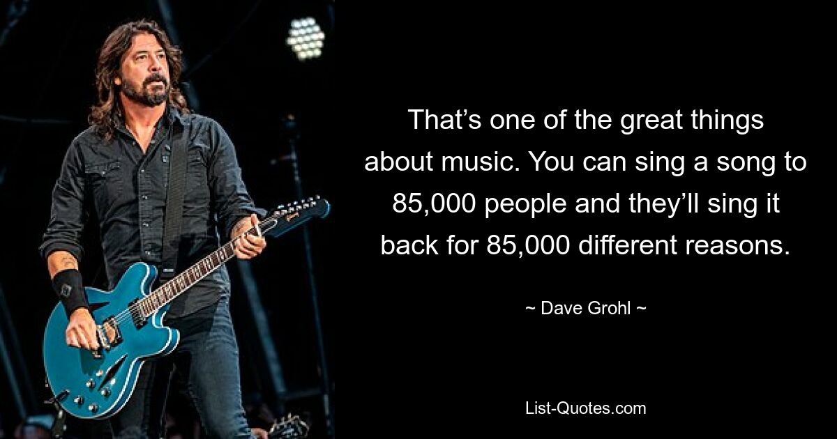 That’s one of the great things about music. You can sing a song to 85,000 people and they’ll sing it back for 85,000 different reasons. — © Dave Grohl