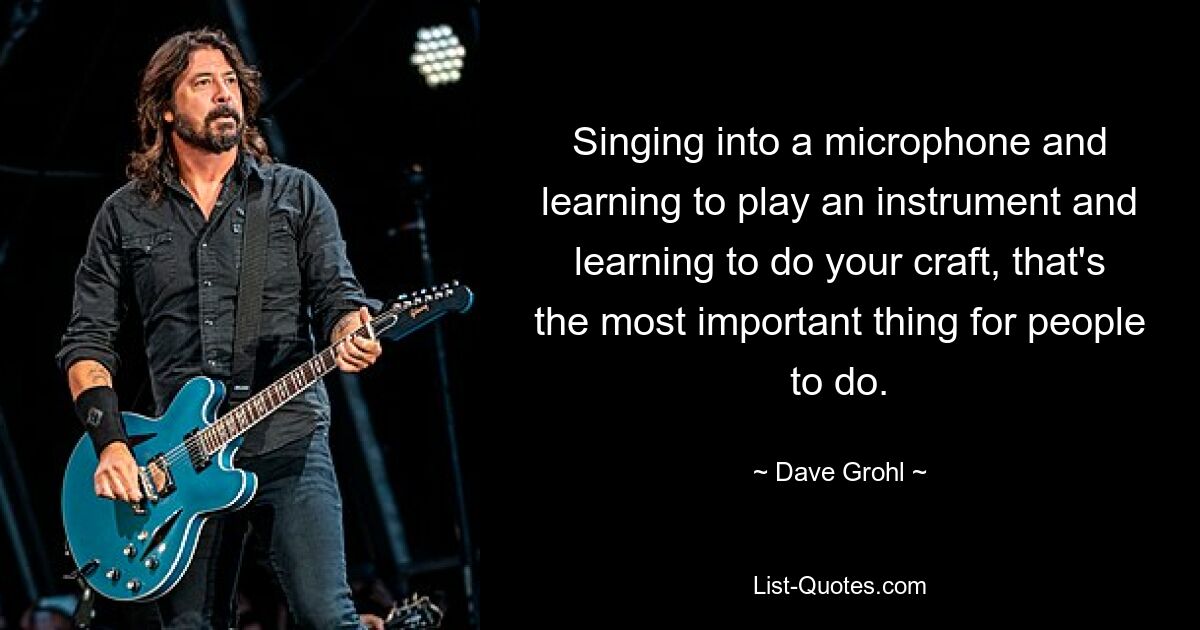 Singing into a microphone and learning to play an instrument and learning to do your craft, that's the most important thing for people to do. — © Dave Grohl