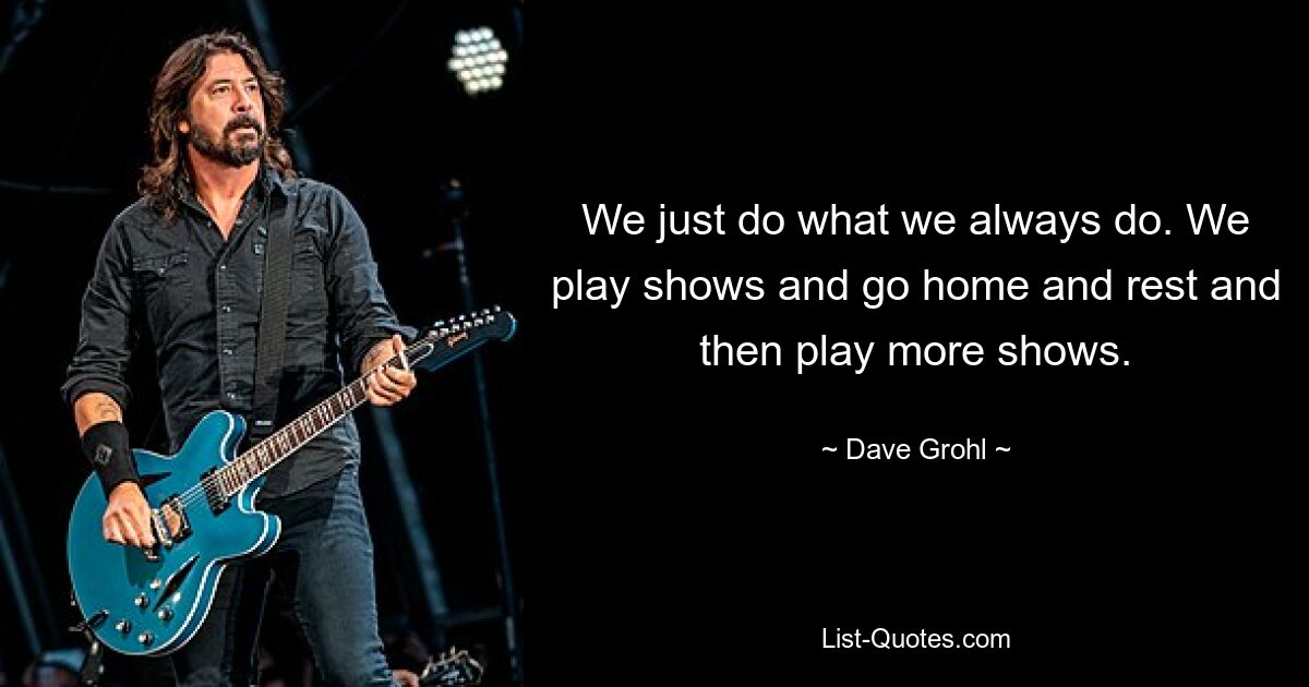 We just do what we always do. We play shows and go home and rest and then play more shows. — © Dave Grohl