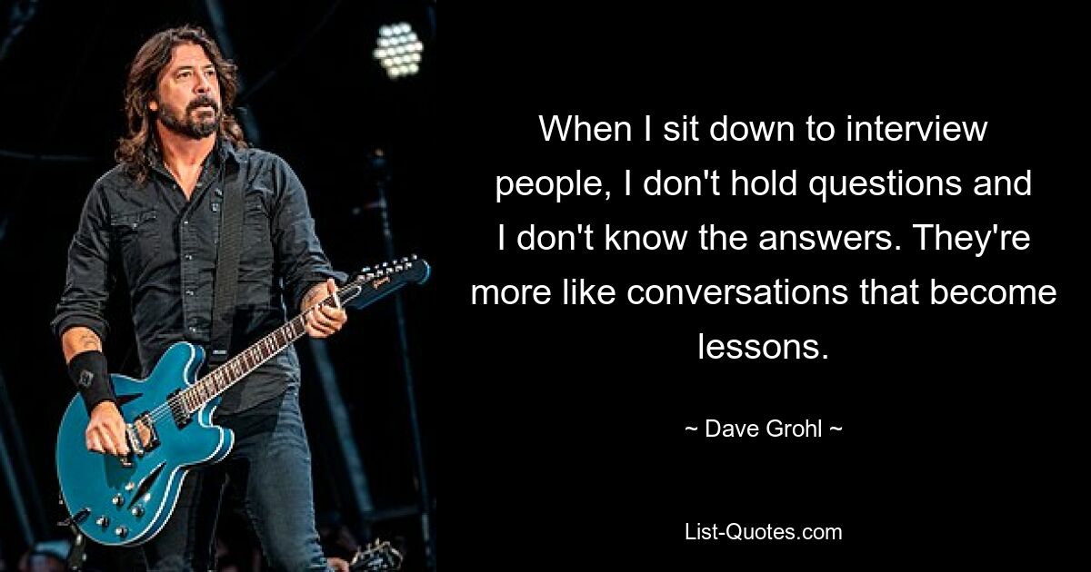 When I sit down to interview people, I don't hold questions and I don't know the answers. They're more like conversations that become lessons. — © Dave Grohl