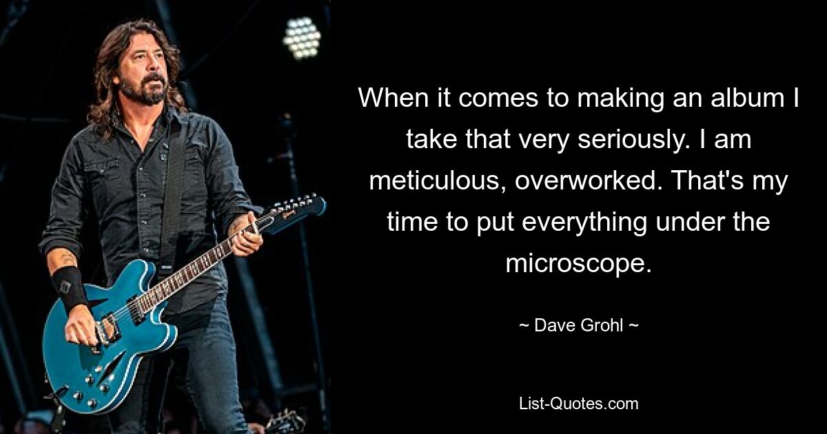 When it comes to making an album I take that very seriously. I am meticulous, overworked. That's my time to put everything under the microscope. — © Dave Grohl