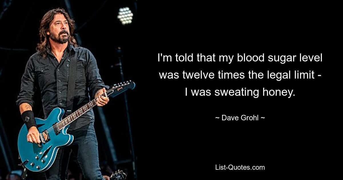 I'm told that my blood sugar level was twelve times the legal limit - I was sweating honey. — © Dave Grohl