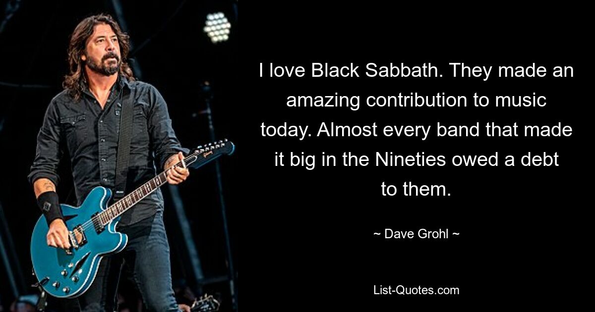 I love Black Sabbath. They made an amazing contribution to music today. Almost every band that made it big in the Nineties owed a debt to them. — © Dave Grohl