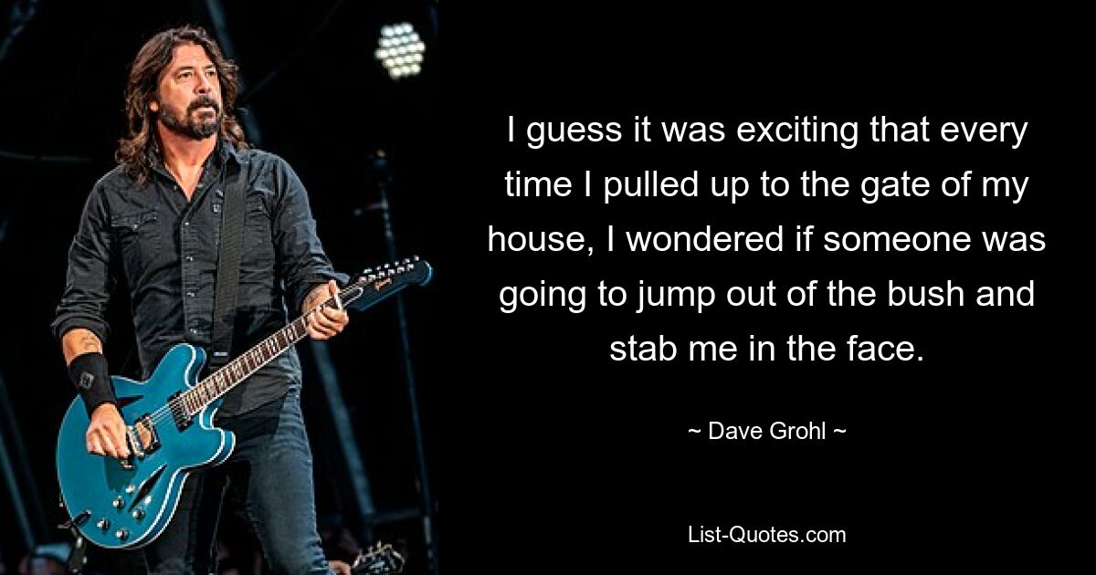 I guess it was exciting that every time I pulled up to the gate of my house, I wondered if someone was going to jump out of the bush and stab me in the face. — © Dave Grohl