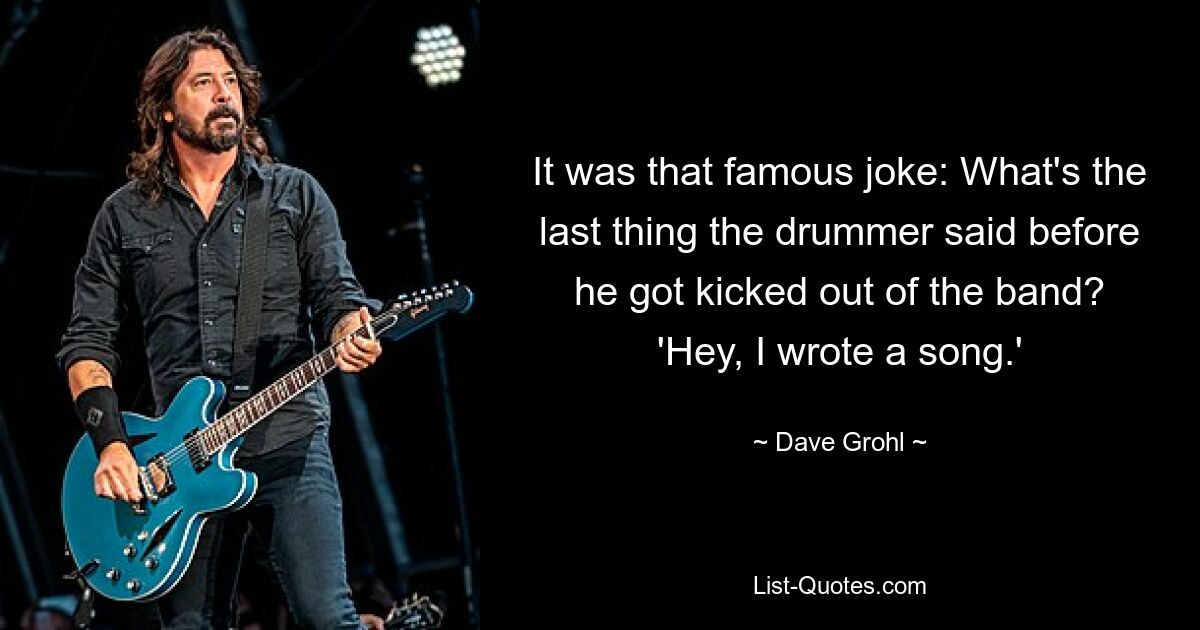 It was that famous joke: What's the last thing the drummer said before he got kicked out of the band? 'Hey, I wrote a song.' — © Dave Grohl