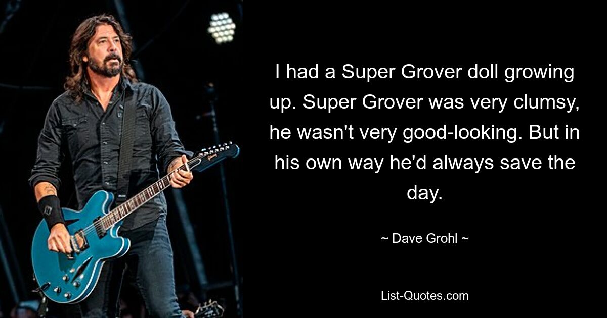 I had a Super Grover doll growing up. Super Grover was very clumsy, he wasn't very good-looking. But in his own way he'd always save the day. — © Dave Grohl