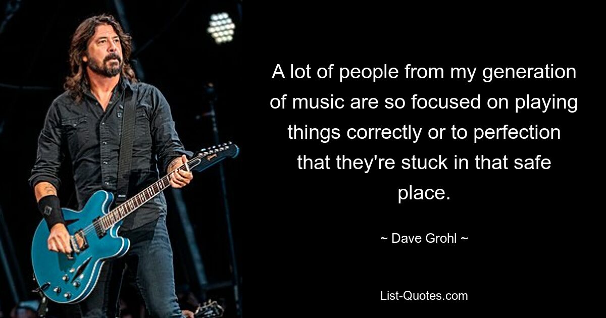 A lot of people from my generation of music are so focused on playing things correctly or to perfection that they're stuck in that safe place. — © Dave Grohl