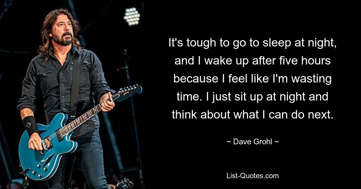 It's tough to go to sleep at night, and I wake up after five hours because I feel like I'm wasting time. I just sit up at night and think about what I can do next. — © Dave Grohl