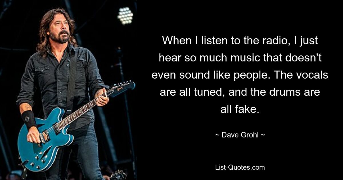 When I listen to the radio, I just hear so much music that doesn't even sound like people. The vocals are all tuned, and the drums are all fake. — © Dave Grohl