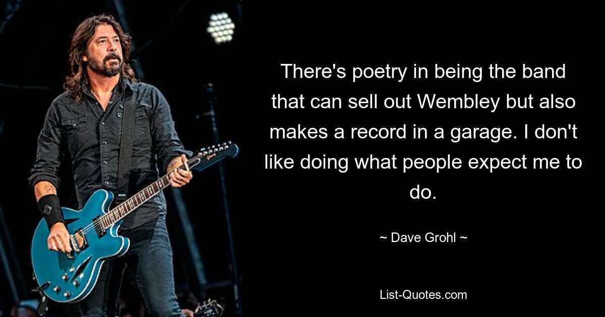 There's poetry in being the band that can sell out Wembley but also makes a record in a garage. I don't like doing what people expect me to do. — © Dave Grohl