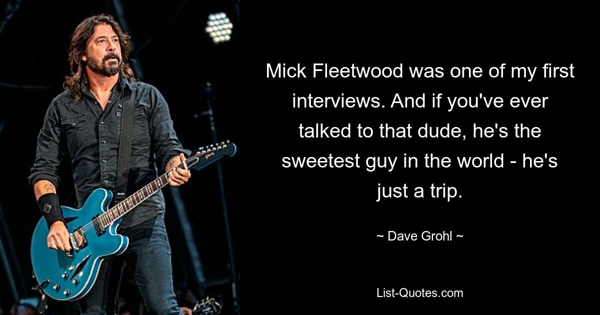 Mick Fleetwood was one of my first interviews. And if you've ever talked to that dude, he's the sweetest guy in the world - he's just a trip. — © Dave Grohl