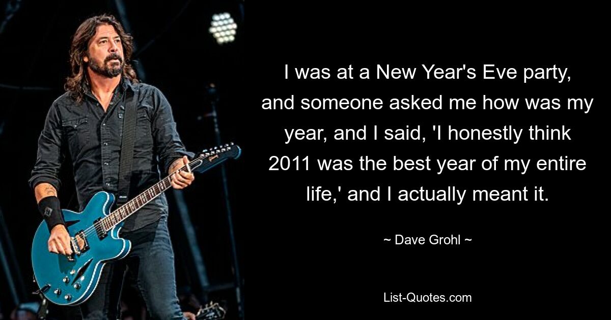 I was at a New Year's Eve party, and someone asked me how was my year, and I said, 'I honestly think 2011 was the best year of my entire life,' and I actually meant it. — © Dave Grohl