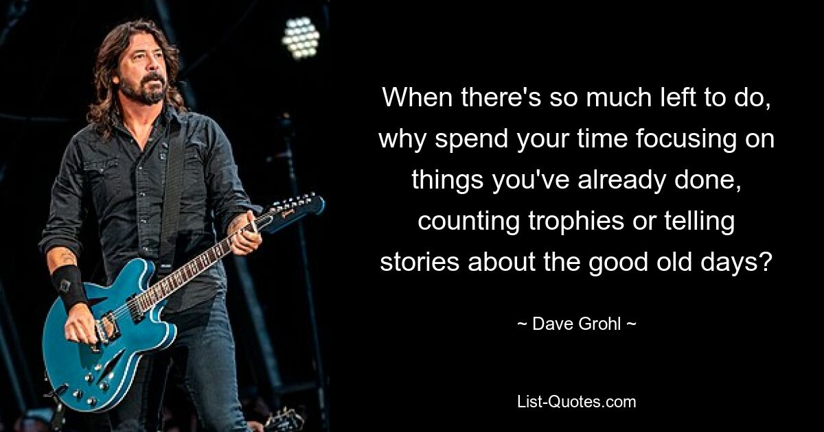 When there's so much left to do, why spend your time focusing on things you've already done, counting trophies or telling stories about the good old days? — © Dave Grohl