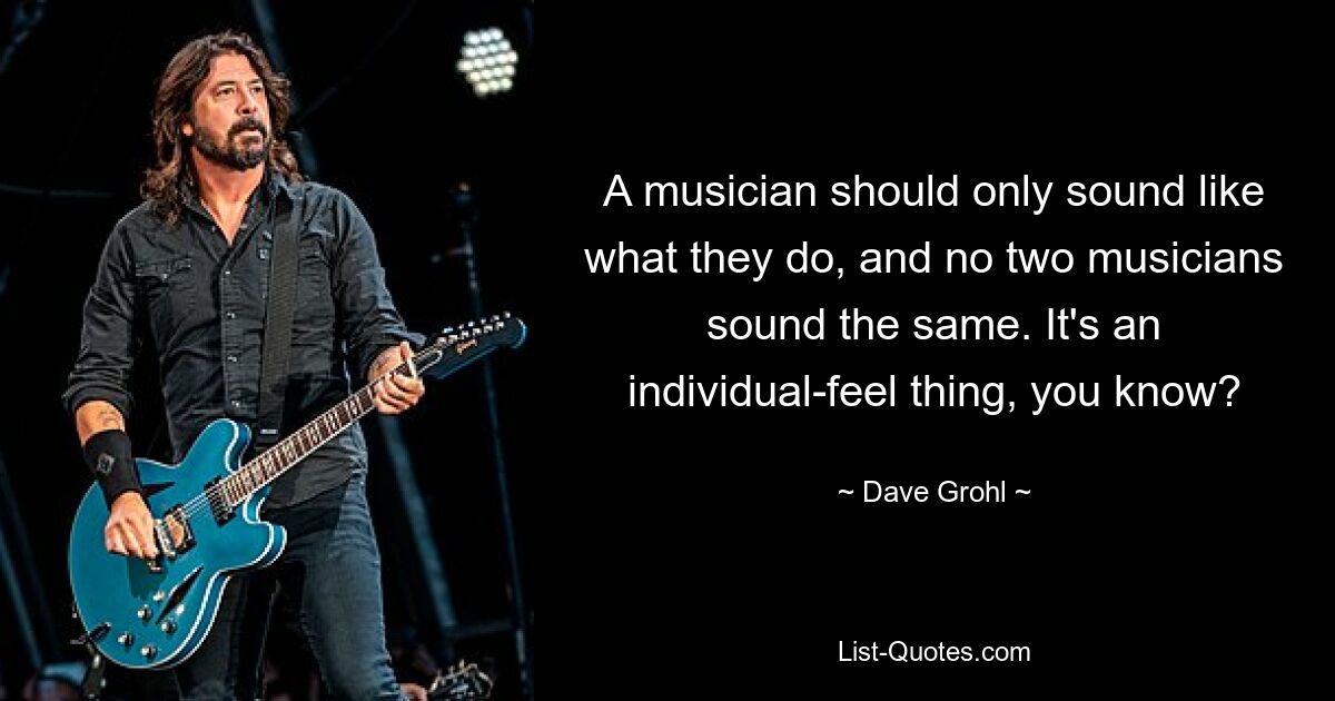 A musician should only sound like what they do, and no two musicians sound the same. It's an individual-feel thing, you know? — © Dave Grohl