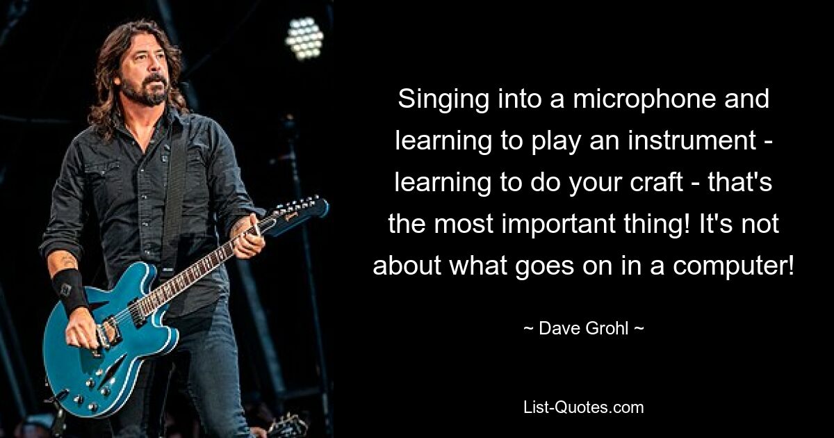 Singing into a microphone and learning to play an instrument - learning to do your craft - that's the most important thing! It's not about what goes on in a computer! — © Dave Grohl