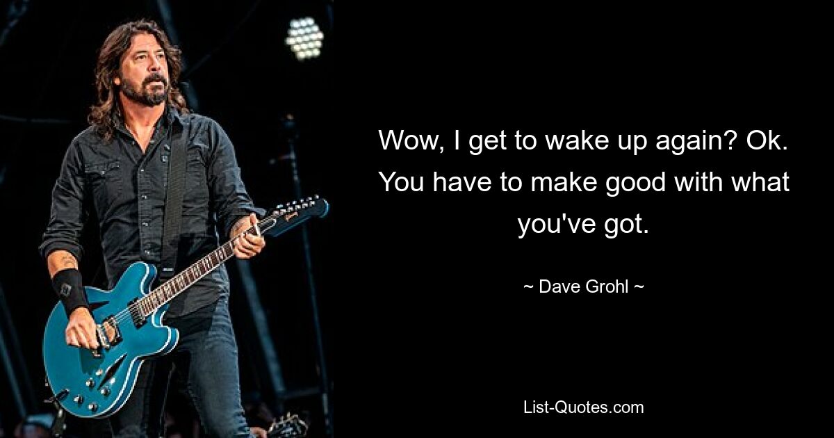 Wow, I get to wake up again? Ok. You have to make good with what you've got. — © Dave Grohl