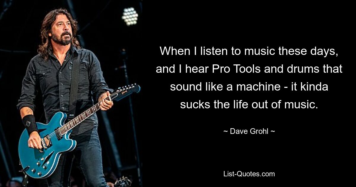 When I listen to music these days, and I hear Pro Tools and drums that sound like a machine - it kinda sucks the life out of music. — © Dave Grohl