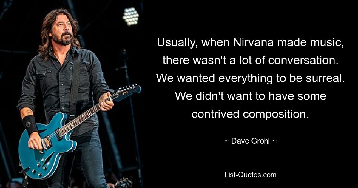 Usually, when Nirvana made music, there wasn't a lot of conversation. We wanted everything to be surreal. We didn't want to have some contrived composition. — © Dave Grohl